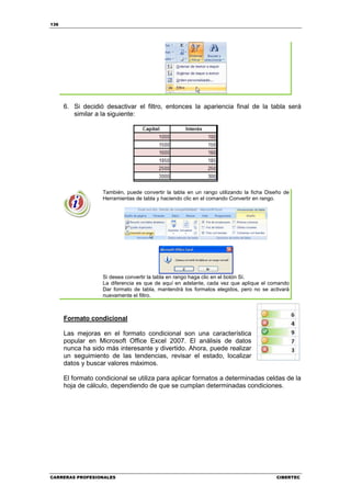 136




      6. Si decidió desactivar el filtro, entonces la apariencia final de la tabla será
         similar a la siguiente:




                   También, puede convertir la tabla en un rango utilizando la ficha Diseño de
                   Herramientas de tabla y haciendo clic en el comando Convertir en rango.




                   Si desea convertir la tabla en rango haga clic en el botón Sí.
                   La diferencia es que de aquí en adelante, cada vez que aplique el comando
                   Dar formato de tabla, mantendrá los formatos elegidos, pero no se activará
                   nuevamente el filtro.



      Formato condicional

      Las mejoras en el formato condicional son una característica
      popular en Microsoft Office Excel 2007. El análisis de datos
      nunca ha sido más interesante y divertido. Ahora, puede realizar
      un seguimiento de las tendencias, revisar el estado, localizar
      datos y buscar valores máximos.

      El formato condicional se utiliza para aplicar formatos a determinadas celdas de la
      hoja de cálculo, dependiendo de que se cumplan determinadas condiciones.




CARRERAS PROFESIONALES                                                                  CIBERTEC
 
