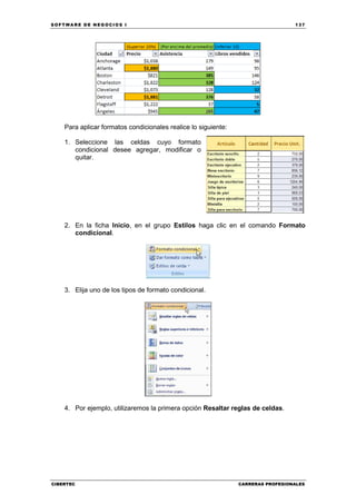 SOFTWARE DE NEGOCIOS I                                                            137




    Para aplicar formatos condicionales realice lo siguiente:

    1. Seleccione las celdas cuyo formato
       condicional desee agregar, modificar o
       quitar.




    2. En la ficha Inicio, en el grupo Estilos haga clic en el comando Formato
       condicional.




    3. Elija uno de los tipos de formato condicional.




    4. Por ejemplo, utilizaremos la primera opción Resaltar reglas de celdas.




CIBERTEC                                                        CARRERAS PROFESIONALES
 