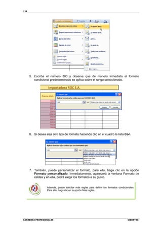 138




      5. Escriba el número 300 y observe que de manera inmediata el formato
         condicional predeterminado se aplica sobre el rango seleccionado.




      6. Si desea elija otro tipo de formato haciendo clic en el cuadro la lista Con.




      7. También, puede personalizar el formato, para ello, haga clic en la opción
         Formato personalizado. Inmediatamente, aparecerá la ventana Formato de
         celdas y en ella, podrá elegir los formatos a su gusto.


                   Además, puede solicitar más reglas para definir los formatos condicionales.
                   Para ello, haga clic en la opción Más reglas.




CARRERAS PROFESIONALES                                                                  CIBERTEC
 