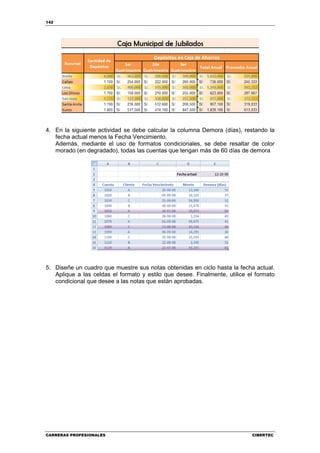 142




4. En la siguiente actividad se debe calcular la columna Demora (días), restando la
   fecha actual menos la Fecha Vencimiento.
   Además, mediante el uso de formatos condicionales, se debe resaltar de color
   morado (en degradado), todas las cuentas que tengan más de 60 días de demora




5. Diseñe un cuadro que muestre sus notas obtenidas en ciclo hasta la fecha actual.
   Aplique a las celdas el formato y estilo que desee. Finalmente, utilice el formato
   condicional que desee a las notas que están aprobadas.




CARRERAS PROFESIONALES                                                      CIBERTEC
 