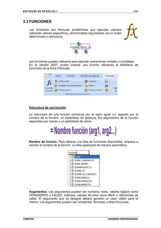 SOFTWARE DE NEGOCIOS I                                                        143




3.3 FUNCIONES

    Las funciones son fórmulas predefinidas que ejecutan cálculos
    utilizando valores específicos, denominados argumentos, en un orden
    determinado o estructura.




    Las funciones pueden utilizarse para ejecutar operaciones simples o complejas.
    En la versión 2007, puede insertar una función utilizando la biblioteca de
    funciones de la ficha Fórmulas.




    Estructura de una función

    La estructura de una función comienza por el signo igual (=), seguido por el
    nombre de la función, un paréntesis de apertura, los argumentos de la función
    separados por comas y un paréntesis de cierre.




    Nombre de función. Para obtener una lista de funciones disponibles, empiece a
    escribir el nombre de la función. La lista aparecerá de manera automática.




    Argumentos. Los argumentos pueden ser números, texto, valores lógicos como
    VERDADERO o FALSO, matrices, valores de error como #N/A o referencias de
    celda. El argumento que se designe deberá generar un valor válido para el
    mismo. Los argumentos pueden ser constantes, fórmulas u otras funciones.




CIBERTEC                                                    CARRERAS PROFESIONALES
 