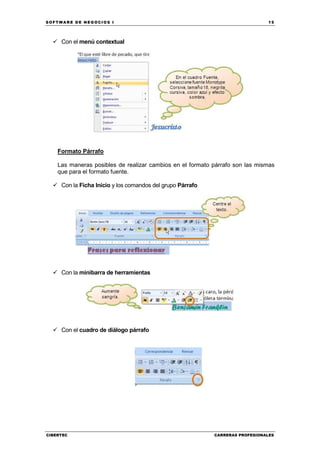 SOFTWARE DE NEGOCIOS I                                                         15




     Con el menú contextual




    Formato Párrafo

    Las maneras posibles de realizar cambios en el formato párrafo son las mismas
    que para el formato fuente.

     Con la Ficha Inicio y los comandos del grupo Párrafo




     Con la minibarra de herramientas




     Con el cuadro de diálogo párrafo




CIBERTEC                                                    CARRERAS PROFESIONALES
 