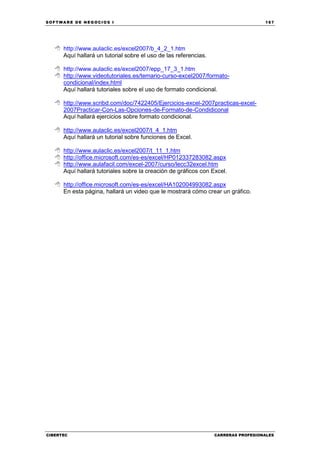 SOFTWARE DE NEGOCIOS I                                                              167




      http://www.aulaclic.es/excel2007/b_4_2_1.htm
      Aquí hallará un tutorial sobre el uso de las referencias.

      http://www.aulaclic.es/excel2007/epp_17_3_1.htm
      http://www.videotutoriales.es/temario-curso-excel2007/formato-
      condicional/index.html
      Aquí hallará tutoriales sobre el uso de formato condicional.

      http://www.scribd.com/doc/7422405/Ejercicios-excel-2007practicas-excel-
      2007Practicar-Con-Las-Opciones-de-Formato-de-Condidiconal
      Aquí hallará ejercicios sobre formato condicional.

      http://www.aulaclic.es/excel2007/t_4_1.htm
      Aquí hallará un tutorial sobre funciones de Excel.

      http://www.aulaclic.es/excel2007/t_11_1.htm
      http://office.microsoft.com/es-es/excel/HP012337283082.aspx
      http://www.aulafacil.com/excel-2007/curso/lecc32excel.htm
      Aquí hallará tutoriales sobre la creación de gráficos con Excel.

      http://office.microsoft.com/es-es/excel/HA102004993082.aspx
      En esta página, hallará un video que le mostrará cómo crear un gráfico.




CIBERTEC                                                          CARRERAS PROFESIONALES
 