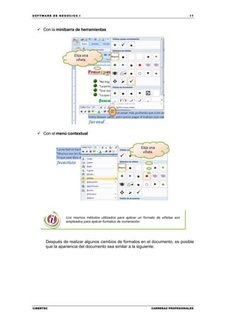 SOFTWARE DE NEGOCIOS I                                                                 17




     Con la minibarra de herramientas




     Con el menú contextual




                Los mismos métodos utilizados para aplicar un formato de viñetas son
                empleados para aplicar formatos de numeración.




      Después de realizar algunos cambios de formatos en el documento, es posible
      que la apariencia del documento sea similar a la siguiente:




CIBERTEC                                                          CARRERAS PROFESIONALES
 