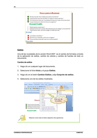 18




     Estilos

     Una de las novedades de la versión Word 2007 es el cambio de formatos a través
     de la aplicación de estilos, cambio de colores y cambio de fuentes de todo un
     documento.

     Cambio de estilos

     1. Haga clic en cualquier lugar del documento.

     2. Seleccione la ficha Inicio y el grupo Estilos.

     3. Haga clic en el botón Cambiar Estilos y elija Conjunto de estilos.

     4. Seleccione uno de los estilos mostrados.




                   Observe como todo el texto adquiere otra apariencia.




CARRERAS PROFESIONALES                                                       CIBERTEC
 