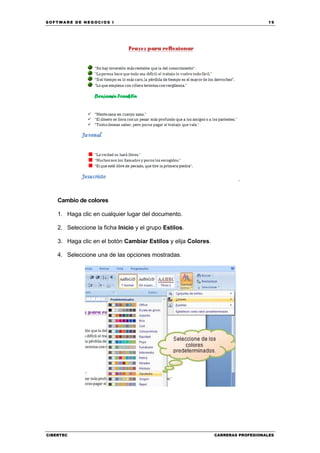 SOFTWARE DE NEGOCIOS I                                                             19




                                                                        .


    Cambio de colores

    1. Haga clic en cualquier lugar del documento.

    2. Seleccione la ficha Inicio y el grupo Estilos.

    3. Haga clic en el botón Cambiar Estilos y elija Colores.

    4. Seleccione una de las opciones mostradas.




CIBERTEC                                                        CARRERAS PROFESIONALES
 