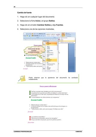 20




     Cambio de fuente

     1. Haga clic en cualquier lugar del documento.

     2. Seleccione la ficha Inicio y el grupo Estilos.

     3. Haga clic en el botón Cambiar Estilos y elija Fuentes.

     4. Seleccione una de las opciones mostradas.




                   Podrá observar   que   la   apariencia   del   documento   ha   cambiado
                   notablemente.




CARRERAS PROFESIONALES                                                                  CIBERTEC
 