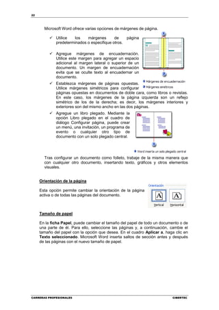 22




       Microsoft Word ofrece varias opciones de márgenes de página.

             Utilice   los   márgenes       de    página
             predeterminados o especifique otros.

             Agregue márgenes de encuadernación.
             Utilice este margen para agregar un espacio
             adicional al margen lateral o superior de un
             documento. Un margen de encuadernación
             evita que se oculte texto al encuadernar un
             documento.
             Establezca márgenes de páginas opuestas.
             Utilice márgenes simétricos para configurar
             páginas opuestas en documentos de doble cara, como libros o revistas.
             En este caso, los márgenes de la página izquierda son un reflejo
             simétrico de los de la derecha; es decir, los márgenes interiores y
             exteriores son del mismo ancho en las dos páginas.
             Agregue un libro plegado. Mediante la
             opción Libro plegado en el cuadro de
             diálogo Configurar página, puede crear
             un menú, una invitación, un programa de
             evento o cualquier otro tipo de
             documento con un solo plegado central.




       Tras configurar un documento como folleto, trabaje de la misma manera que
       con cualquier otro documento, insertando texto, gráficos y otros elementos
       visuales.


     Orientación de la página

     Esta opción permite cambiar la orientación de la página
     activa o de todas las páginas del documento.



     Tamaño de papel

     En la ficha Papel, puede cambiar el tamaño del papel de todo un documento o de
     una parte de él. Para ello, seleccione las páginas y, a continuación, cambie el
     tamaño del papel con la opción que desea. En el cuadro Aplicar a, haga clic en
     Texto seleccionado. Microsoft Word inserta saltos de sección antes y después
     de las páginas con el nuevo tamaño de papel.




CARRERAS PROFESIONALES                                                     CIBERTEC
 