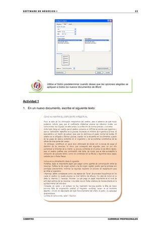 SOFTWARE DE NEGOCIOS I                                                                      23




                 Utilice el botón predeterminar cuando desee que las opciones elegidas se
                 apliquen a todos los nuevos documentos de Word.




Actividad 1

1. En un nuevo documento, escribe el siguiente texto:




CIBERTEC                                                              CARRERAS PROFESIONALES
 