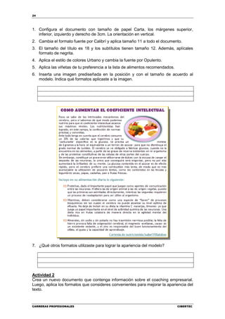 24




1. Configura el documento con tamaño de papel Carta, los márgenes superior,
   inferior, izquierdo y derecho de 3cm. La orientación en vertical.
2. Cambia el formato fuente por Calibrí y aplica tamaño 11 a todo el documento.
3. El tamaño del título es 18 y los subtítulos tienen tamaño 12. Además, aplícales
   formato de negrita.
4. Aplica el estilo de colores Urbano y cambia la fuente por Opulento.
5. Aplica las viñetas de tu preferencia a la lista de alimentos recomendados.
6. Inserta una imagen prediseñada en la posición y con el tamaño de acuerdo al
   modelo. Indica qué formatos aplicaste a la imagen.




7. ¿Qué otros formatos utilizaste para lograr la apariencia del modelo?




Actividad 2
Crea un nuevo documento que contenga información sobre el coaching empresarial.
Luego, aplica los formatos que consideres convenientes para mejorar la apariencia del
texto.


CARRERAS PROFESIONALES                                                          CIBERTEC
 