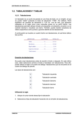 SOFTWARE DE NEGOCIOS I                                                                25




1.2. TABULACIONES Y TABLAS

    1.2.1. Tabulaciones

    Un tabulador es un punto de parada en una línea de texto, en un renglón, al que
    se puede "saltar" pulsando la tecla de tabulación <TAB>. Por defecto, Word
    establece las paradas de tabulación a 1.25 cm. una de otra, que aparecen
    reflejadas en la regla como unas marquitas grises en su perfil inferior. Las
    tabulaciones permiten alinear el texto a la izquierda, a la derecha, al centro o a un
    carácter decimal o visualizar una barra. También, puede insertar caracteres de
    relleno específicos como puntos o guiones delante de las tabulaciones.

    A continuación se muestra un cuadro hecho con tabulaciones, el cual tiene relleno
    tipo puntos.




    Creación de tabulaciones

    Se puede crear tabulaciones antes de escribir el texto o después. En este último
    caso, debe seleccionar primero el texto a formatear con tabulaciones. Para ello,
    puede utilizar la regla o el cuadro de diálogo Tabulaciones que se encuentra en el
    cuadro de diálogo de párrafo.

    Los tipos de tabulaciones son:

                                             Tabulación izquierda

                                             Tabulación centrada

                                             Tabulación derecha

                                             Tabulación decimal

                                             Tabulación barra

    Utilizando la regla

    1. Ubique el cursor donde desea fijar la tabulación

    2. Seleccione el tipo de tabulación haciendo clic en el botón de tabulaciones.




CIBERTEC                                                          CARRERAS PROFESIONALES
 