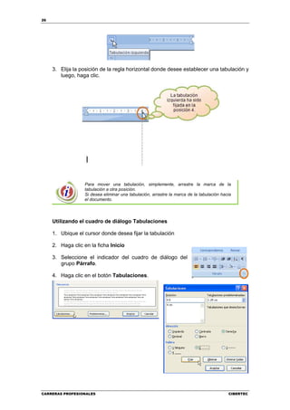26




     3. Elija la posición de la regla horizontal donde desee establecer una tabulación y
        luego, haga clic.




                  Para mover una tabulación, simplemente, arrastre la marca de la
                  tabulación a otra posición.
                  Si desea eliminar una tabulación, arrastre la marca de la tabulación hacia
                  el documento.




     Utilizando el cuadro de diálogo Tabulaciones

     1. Ubique el cursor donde desea fijar la tabulación

     2. Haga clic en la ficha Inicio

     3. Seleccione el indicador del cuadro de diálogo del
        grupo Párrafo.

     4. Haga clic en el botón Tabulaciones.




CARRERAS PROFESIONALES                                                                    CIBERTEC
 