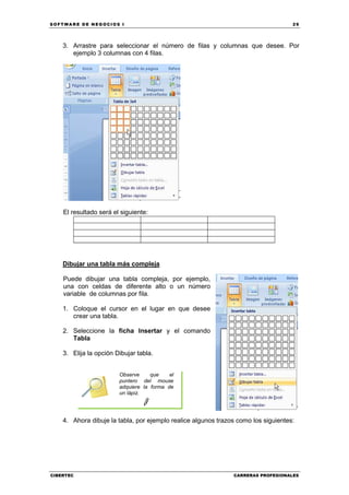 SOFTWARE DE NEGOCIOS I                                                              29




    3. Arrastre para seleccionar el número de filas y columnas que desee. Por
       ejemplo 3 columnas con 4 filas.




    El resultado será el siguiente:




    Dibujar una tabla más compleja

    Puede dibujar una tabla compleja, por ejemplo,
    una con celdas de diferente alto o un número
    variable de columnas por fila.

    1. Coloque el cursor en el lugar en que desee
       crear una tabla.

    2. Seleccione la ficha Insertar y el comando
       Tabla

    3. Elija la opción Dibujar tabla.


                        Observe     que    el
                        puntero del mouse
                        adquiere la forma de
                        un lápiz.




    4. Ahora dibuje la tabla, por ejemplo realice algunos trazos como los siguientes:




CIBERTEC                                                       CARRERAS PROFESIONALES
 