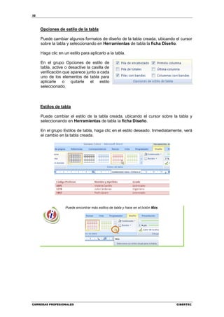 32




     Opciones de estilo de la tabla

     Puede cambiar algunos formatos de diseño de la tabla creada, ubicando el cursor
     sobre la tabla y seleccionando en Herramientas de tabla la ficha Diseño.

     Haga clic en un estilo para aplicarlo a la tabla.

     En el grupo Opciones de estilo de
     tabla, active o desactive la casilla de
     verificación que aparece junto a cada
     uno de los elementos de tabla para
     aplicarle o quitarle el estilo
     seleccionado.



     Estilos de tabla

     Puede cambiar el estilo de la tabla creada, ubicando el cursor sobre la tabla y
     seleccionando en Herramientas de tabla la ficha Diseño.

     En el grupo Estilos de tabla, haga clic en el estilo deseado. Inmediatamente, verá
     el cambio en la tabla creada.




                   Puede encontrar más estilos de tabla y hace en el botón Más.




CARRERAS PROFESIONALES                                                            CIBERTEC
 
