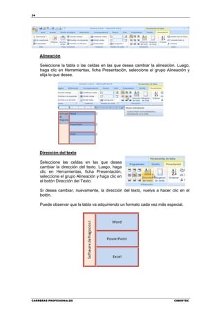 34




     Alineación

     Seleccione la tabla o las celdas en las que desea cambiar la alineación. Luego,
     haga clic en Herramientas, ficha Presentación, seleccione el grupo Alineación y
     elija lo que desee.




     Dirección del texto

     Seleccione las celdas en las que desea
     cambiar la dirección del texto. Luego, haga
     clic en Herramientas, ficha Presentación,
     seleccione el grupo Alineación y haga clic en
     el botón Dirección del Texto.

     Si desea cambiar, nuevamente, la dirección del texto, vuelva a hacer clic en el
     botón.

     Puede observar que la tabla va adquiriendo un formato cada vez más especial.




CARRERAS PROFESIONALES                                                      CIBERTEC
 