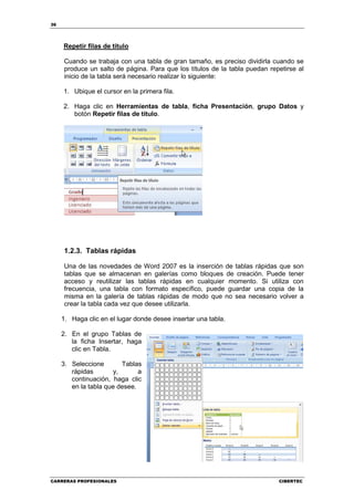 36




     Repetir filas de título

     Cuando se trabaja con una tabla de gran tamaño, es preciso dividirla cuando se
     produce un salto de página. Para que los títulos de la tabla puedan repetirse al
     inicio de la tabla será necesario realizar lo siguiente:

     1. Ubique el cursor en la primera fila.

     2. Haga clic en Herramientas de tabla, ficha Presentación, grupo Datos y
        botón Repetir filas de título.




     1.2.3. Tablas rápidas

     Una de las novedades de Word 2007 es la inserción de tablas rápidas que son
     tablas que se almacenan en galerías como bloques de creación. Puede tener
     acceso y reutilizar las tablas rápidas en cualquier momento. Si utiliza con
     frecuencia, una tabla con formato específico, puede guardar una copia de la
     misma en la galería de tablas rápidas de modo que no sea necesario volver a
     crear la tabla cada vez que desee utilizarla.

     1. Haga clic en el lugar donde desee insertar una tabla.

     2. En el grupo Tablas de
        la ficha Insertar, haga
        clic en Tabla.

     3. Seleccione        Tablas
        rápidas        y,      a
        continuación, haga clic
        en la tabla que desee.




CARRERAS PROFESIONALES                                                      CIBERTEC
 