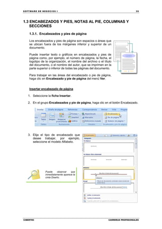SOFTWARE DE NEGOCIOS I                                                            39




1.3 ENCABEZADOS Y PIES, NOTAS AL PIE, COLUMNAS Y
    SECCIONES
    1.3.1. Encabezados y pies de página

    Los encabezados y pies de página son espacios o áreas que
    se ubican fuera de los márgenes inferior y superior de un
    documento.

    Puede insertar texto o gráficos en encabezados y pies de
    página como, por ejemplo, el número de página, la fecha, el
    logotipo de la organización, el nombre del archivo o el título
    del documento, o el nombre del autor, que se imprimen en la
    parte superior o inferior de todas las páginas del documento.

    Para trabajar en las áreas del encabezado o pie de página,
    haga clic en Encabezado y pie de página del menú Ver.


    Insertar encabezado de página

   1. Seleccione la ficha Insertar.

   2. En el grupo Encabezados y pie de página, haga clic en el botón Encabezado.




   3. Elija el tipo de encabezado que
      desee trabajar, por ejemplo,
      seleccione el modelo Alfabeto.




                Puede      observar  que
                inmediatamente aparece la
                cinta Diseño.




CIBERTEC                                                       CARRERAS PROFESIONALES
 