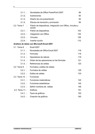 4




        2.1.1. :     Novedades de Office PowerPoint 2007                          84
        2.1.2.       Ilustraciones                                                85
        2.1.3.       Diseño de una presentación                                   92
        2.1.4.       Efectos de transición y animación                            95
2.2 Tema 7       :   Patrón de diapositivas, integración con Office, vínculos y
                     acción
        2.2.1. :     Patrón de diapositivas                                   103
        2.2.2. :     Integración con Office                                   105
        2.2.3. :     Vínculos                                                 108
        2.2.4. :     Insertar acción                                          112
Análisis de datos con Microsoft Excel 2007
3.1 Tema 8       :   Excel 2007
        3.1.1. :     Novedades de Office Excel 2007                           116
        3.1.2. :     Fórmulas                                                 118
        3.1.3. :     Operadores de cálculo                                    119
        3.1.4. :     Orden de las operaciones en las fórmulas                 121
        3.1.5. :     Referencias de celdas                                    123
3.2 Tema 9       :   Formatos y estilos de celdas
        3.2.1. :     Formatos de celdas                                       129
        3.2.2. :     Estilos de celdas                                        133
3.3 Tema 10 :        Funciones
        3.3.1. :     Funciones matemáticas                                    145
        3.3.2. :     Funciones estadísticas                                   145
        3.3.3. :     Definir nombres de celdas                                146
3.4 Tema 11 :        Gráficos                                                 151
        3.4.1. :     Tipos de gráficos                                        152
        3.4.2. :     Creación de gráficos                                     160




CARRERAS PROFESIONALES                                                    CIBERTEC
 