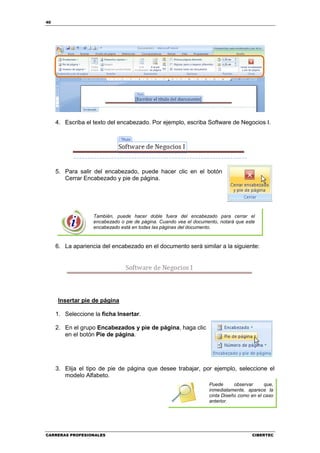 40




     4. Escriba el texto del encabezado. Por ejemplo, escriba Software de Negocios I.




     5. Para salir del encabezado, puede hacer clic en el botón
        Cerrar Encabezado y pie de página.




                   También, puede hacer doble fuera del encabezado para cerrar el
                   encabezado o pie de página. Cuando vea el documento, notará que este
                   encabezado está en todas las páginas del documento.


     6. La apariencia del encabezado en el documento será similar a la siguiente:




     Insertar pie de página

     1. Seleccione la ficha Insertar.

     2. En el grupo Encabezados y pie de página, haga clic
        en el botón Pie de página.




     3. Elija el tipo de pie de página que desee trabajar, por ejemplo, seleccione el
        modelo Alfabeto.
                                                                   Puede      observar     que,
                                                                   inmediatamente, aparece la
                                                                   cinta Diseño como en el caso
                                                                   anterior.




CARRERAS PROFESIONALES                                                               CIBERTEC
 