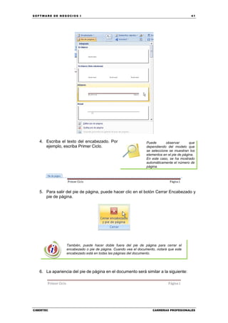 SOFTWARE DE NEGOCIOS I                                                                     41




   4. Escriba el texto del encabezado. Por                      Puede       observar       que
      ejemplo, escriba Primer Ciclo.                            dependiendo del modelo que
                                                                se seleccione se muestran los
                                                                elementos en el pie de página.
                                                                En este caso, se ha mostrado
                                                                automáticamente el número de
                                                                página.




   5. Para salir del pie de página, puede hacer clic en el botón Cerrar Encabezado y
      pie de página.




                 También, puede hacer doble fuera del pie de página para cerrar el
                 encabezado o pie de página. Cuando vea el documento, notará que este
                 encabezado está en todas las páginas del documento.




   6. La apariencia del pie de página en el documento será similar a la siguiente:




CIBERTEC                                                           CARRERAS PROFESIONALES
 
