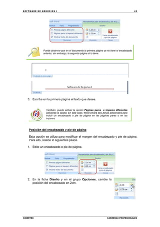 SOFTWARE DE NEGOCIOS I                                                                         43




              Puede observar que en el documento la primera página ya no tiene el encabezado
              anterior; sin embargo, la segunda página si lo tiene.




   3. Escriba en la primera página el texto que desee.


                También, puede activar la opción Páginas pares e impares diferentes
                activando la casilla. En este caso, Word creará dos zonas adicionales para
                incluir un encabezado o pie de página en las páginas pares o en las
                impares.



    Posición del encabezado y pie de página

    Esta opción se utiliza para modificar el margen del encabezado y pie de página.
    Para ello, realice lo siguientes pasos.

   1. Edite un encabezado o pie de página.




   2. En la ficha Diseño y en el grupo Opciones, cambie la
      posición del encabezado en 2cm.




CIBERTEC                                                               CARRERAS PROFESIONALES
 