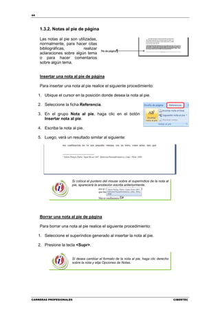 44




     1.3.2. Notas al pie de página

     Las notas al pie son utilizadas,
     normalmente, para hacer citas
     bibliográficas,          realizar
     aclaraciones sobre algún tema
     o para hacer comentarios
     sobre algún tema.


     Insertar una nota al pie de página

     Para insertar una nota al pie realice el siguiente procedimiento:

     1. Ubique el cursor en la posición donde desea la nota al pie.

     2. Seleccione la ficha Referencia.

     3. En el grupo Nota al pie, haga clic en el botón
        Insertar nota al pie.

     4. Escriba la nota al pie.

     5. Luego, verá un resultado similar al siguiente:




                        Si coloca el puntero del mouse sobre el superíndice de la nota al
                        pie, aparecerá la anotación escrita anteriormente.




     Borrar una nota al pie de página

     Para borrar una nota al pie realice el siguiente procedimiento:

     1. Seleccione el superíndice generado al insertar la nota al pie.

     2. Presione la tecla <Supr>.


                        Si desea cambiar el formato de la nota al pie, haga clic derecho
                        sobre la nota y elija Opciones de Notas.




CARRERAS PROFESIONALES                                                                      CIBERTEC
 
