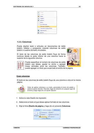 SOFTWARE DE NEGOCIOS I                                                                          45




    1.3.3. Columnas

    Puede diseñar texto o artículos en documentos de estilo
    boletín, folletos y prospectos creando columnas de estilo
    boletín o cuadros de texto vinculados.

    El texto de las columnas de estilo boletín fluye de forma
    continua desde la parte inferior de una columna hacia la
    superior de la siguiente columna.

              Puede especificar el número de columnas de estilo
              boletín que desea, ajustar su ancho y agregar
              líneas verticales entre las columnas. También,
              puede agregar un título que ocupe todo el ancho de la página.



   Crear columnas

    El texto en las columnas de estilo boletín fluye de una columna a otra en la misma
    página.

                 Antes de aplicar columnas a un texto, personalice la barra de estado y
                 active la opción Sección. Para ello, haga clic derecho en cualquier lugar de
                 la barra y luego haga clic a la opción Sección.




   1. Active la vista Diseño de impresión.

   2. Seleccione el texto al que desee aplicar formato en las columnas.

   3. Elija la ficha Diseño de página y haga clic al comando Columnas




CIBERTEC                                                                 CARRERAS PROFESIONALES
 