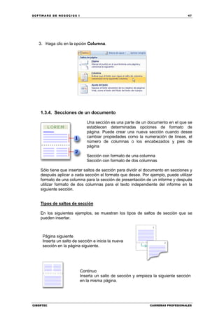 SOFTWARE DE NEGOCIOS I                                                             47




   3. Haga clic en la opción Columna.




    1.3.4. Secciones de un documento

                             Una sección es una parte de un documento en el que se
                             establecen determinadas opciones de formato de
                             página. Puede crear una nueva sección cuando desee
                             cambiar propiedades como la numeración de líneas, el
                             número de columnas o los encabezados y pies de
                             página

                             Sección con formato de una columna
                             Sección con formato de dos columnas

    Sólo tiene que insertar saltos de sección para dividir el documento en secciones y
    después aplicar a cada sección el formato que desee. Por ejemplo, puede utilizar
    formato de una columna para la sección de presentación de un informe y después
    utilizar formato de dos columnas para el texto independiente del informe en la
    siguiente sección.


    Tipos de saltos de sección

    En los siguientes ejemplos, se muestran los tipos de saltos de sección que se
    pueden insertar.



     Página siguiente
     Inserta un salto de sección e inicia la nueva
     sección en la página siguiente.




                         Continuo
                         Inserta un salto de sección y empieza la siguiente sección
                         en la misma página.




CIBERTEC                                                       CARRERAS PROFESIONALES
 