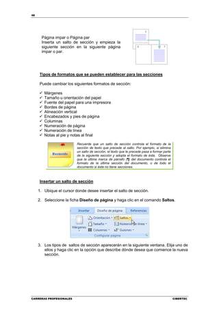 48




       Página impar o Página par
       Inserta un salto de sección y empieza la
       siguiente sección en la siguiente página
       impar o par.




     Tipos de formatos que se pueden establecer para las secciones

     Puede cambiar los siguientes formatos de sección:

        Márgenes
        Tamaño u orientación del papel
        Fuente del papel para una impresora
        Bordes de página
        Alineación vertical
        Encabezados y pies de página
        Columnas
        Numeración de página
        Numeración de línea
        Notas al pie y notas al final

                          Recuerde que un salto de sección controla el formato de la
                          sección de texto que precede al salto. Por ejemplo, si elimina
                          un salto de sección, el texto que le precede pasa a formar parte
                          de la siguiente sección y adopta el formato de ésta. Observe
                          que la última marca de párrafo (¶) del documento controla el
                          formato de la última sección del documento, o de todo el
                          documento si éste no tiene secciones.



     Insertar un salto de sección

     1. Ubique el cursor donde desee insertar el salto de sección.

     2. Seleccione la ficha Diseño de página y haga clic en el comando Saltos.




     3. Los tipos de saltos de sección aparecerán en la siguiente ventana. Elija uno de
        ellos y haga clic en la opción que describe dónde desea que comience la nueva
        sección.




CARRERAS PROFESIONALES                                                                       CIBERTEC
 
