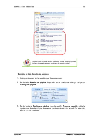 SOFTWARE DE NEGOCIOS I                                                                 49




                    Al igual de lo ocurrido en las columnas, puede observar que en
                    la barra de estado aparece el número de sección actual.




    Cambiar el tipo de salto de sección

   1. Coloque el cursor en la sección que desee cambiar.

   2. En la ficha Diseño de página, haga clic en el cuadro de diálogo del grupo
      Configurar página.




   3. En la ventana Configurar página y en la opción Empezar sección, elija la
      opción que describe dónde desea que comience la sección actual. Por ejemplo,
      elija la opción continuo.




CIBERTEC                                                            CARRERAS PROFESIONALES
 