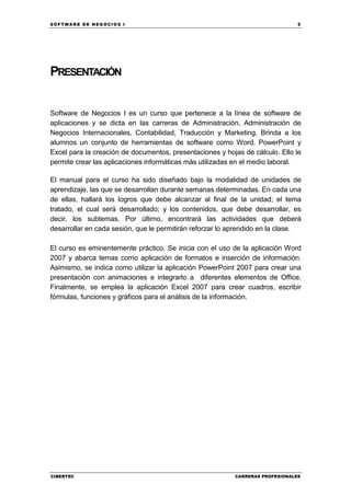 SOFTWARE DE NEGOCIOS I                                                         5




PRESENTACIÓN


Software de Negocios I es un curso que pertenece a la línea de software de
aplicaciones y se dicta en las carreras de Administración, Administración de
Negocios Internacionales, Contabilidad, Traducción y Marketing. Brinda a los
alumnos un conjunto de herramientas de software como Word, PowerPoint y
Excel para la creación de documentos, presentaciones y hojas de cálculo. Ello le
permite crear las aplicaciones informáticas más utilizadas en el medio laboral.

El manual para el curso ha sido diseñado bajo la modalidad de unidades de
aprendizaje, las que se desarrollan durante semanas determinadas. En cada una
de ellas, hallará los logros que debe alcanzar al final de la unidad; el tema
tratado, el cual será desarrollado; y los contenidos, que debe desarrollar, es
decir, los subtemas. Por último, encontrará las actividades que deberá
desarrollar en cada sesión, que le permitirán reforzar lo aprendido en la clase.

El curso es eminentemente práctico. Se inicia con el uso de la aplicación Word
2007 y abarca temas como aplicación de formatos e inserción de información.
Asimismo, se indica como utilizar la aplicación PowerPoint 2007 para crear una
presentación con animaciones e integrarlo a diferentes elementos de Office.
Finalmente, se emplea la aplicación Excel 2007 para crear cuadros, escribir
fórmulas, funciones y gráficos para el análisis de la información.




CIBERTEC                                                  CARRERAS PROFESIONALES
 