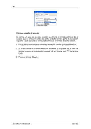 50




     Eliminar un salto de sección

     Si elimina un salto de sección, también se elimina el formato del texto de la
     sección que se encuentra antes del salto. El texto formará parte de la sección
     siguiente y se le aplicará de forma predeterminada el formato de dicha sección.

     1. Coloque el cursor donde se encuentra el salto de sección que desee eliminar.

     2. Si se encuentra en la vista Diseño de impresión y no puede ver el salto de
        sección, muestre el texto oculto haciendo clic en Mostrar todo     de la cinta
        Inicio.

     3. Presione la tecla <Supr>.




CARRERAS PROFESIONALES                                                       CIBERTEC
 