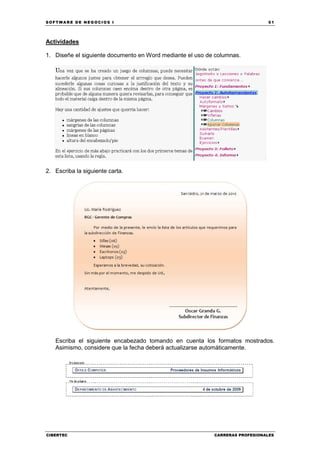 SOFTWARE DE NEGOCIOS I                                                        51




Actividades

1. Diseñe el siguiente documento en Word mediante el uso de columnas.




2. Escriba la siguiente carta.




   Escriba el siguiente encabezado tomando en cuenta los formatos mostrados.
   Asimismo, considere que la fecha deberá actualizarse automáticamente.




CIBERTEC                                                   CARRERAS PROFESIONALES
 