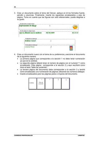 52




3. Cree un documento sobre el tema del Cáncer, aplique en él los formatos fuente,
   párrafo y columnas. Finalmente, inserte los siguientes encabezados y pies de
   página. Tome en cuenta que las figuras son sólo referenciales, puede elegirlas a
   su gusto.




4. Cree un documento nuevo con el tema de su preferencia y seccione el documento
   de la siguiente manera:
   • La primera página que corresponde a la sección 1 no debe tener numeración
       ya que es la carátula.
   • La segunda página deberá tener el número de página con el numeral “i” como
       encabezado. Esta página corresponde a la sección 2 y aquí escribirá como
       título el texto “tabla de contenido”.
   • La tercera página del documento debe corresponder a la sección 3 y tendrá
       como encabezado una numeración de páginas utilizando los números arábigos
   • Inserte encabezados para las páginas pares e impares del documento.




CARRERAS PROFESIONALES                                                    CIBERTEC
 