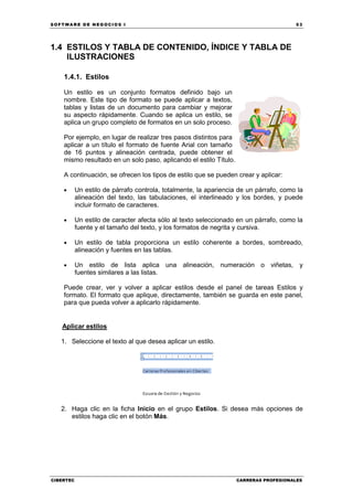 SOFTWARE DE NEGOCIOS I                                                                 53




1.4 ESTILOS Y TABLA DE CONTENIDO, ÍNDICE Y TABLA DE
    ILUSTRACIONES

    1.4.1. Estilos

    Un estilo es un conjunto formatos definido bajo un
    nombre. Este tipo de formato se puede aplicar a textos,
    tablas y listas de un documento para cambiar y mejorar
    su aspecto rápidamente. Cuando se aplica un estilo, se
    aplica un grupo completo de formatos en un solo proceso.

    Por ejemplo, en lugar de realizar tres pasos distintos para
    aplicar a un título el formato de fuente Arial con tamaño
    de 16 puntos y alineación centrada, puede obtener el
    mismo resultado en un solo paso, aplicando el estilo Título.

    A continuación, se ofrecen los tipos de estilo que se pueden crear y aplicar:

    •      Un estilo de párrafo controla, totalmente, la apariencia de un párrafo, como la
           alineación del texto, las tabulaciones, el interlineado y los bordes, y puede
           incluir formato de caracteres.

    •      Un estilo de caracter afecta sólo al texto seleccionado en un párrafo, como la
           fuente y el tamaño del texto, y los formatos de negrita y cursiva.

    •      Un estilo de tabla proporciona un estilo coherente a bordes, sombreado,
           alineación y fuentes en las tablas.

    •      Un estilo de lista aplica una alineación, numeración o viñetas, y
           fuentes similares a las listas.

    Puede crear, ver y volver a aplicar estilos desde el panel de tareas Estilos y
    formato. El formato que aplique, directamente, también se guarda en este panel,
    para que pueda volver a aplicarlo rápidamente.


   Aplicar estilos

   1. Seleccione el texto al que desea aplicar un estilo.




   2. Haga clic en la ficha Inicio en el grupo Estilos. Si desea más opciones de
      estilos haga clic en el botón Más.




CIBERTEC                                                           CARRERAS PROFESIONALES
 