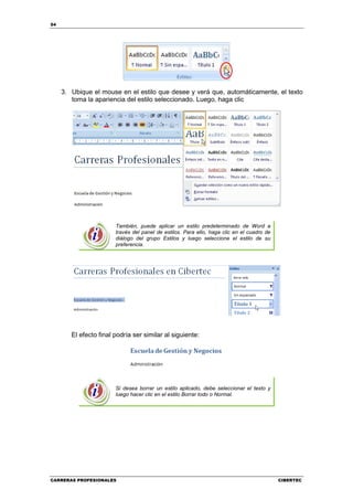 54




     3. Ubique el mouse en el estilo que desee y verá que, automáticamente, el texto
        toma la apariencia del estilo seleccionado. Luego, haga clic




                        También, puede aplicar un estilo predeterminado de Word a
                        través del panel de estilos. Para ello, haga clic en el cuadro de
                        diálogo del grupo Estilos y luego seleccione el estilo de su
                        preferencia.




        El efecto final podría ser similar al siguiente:




                        Si desea borrar un estilo aplicado, debe seleccionar el texto y
                        luego hacer clic en el estilo Borrar todo o Normal.




CARRERAS PROFESIONALES                                                                      CIBERTEC
 