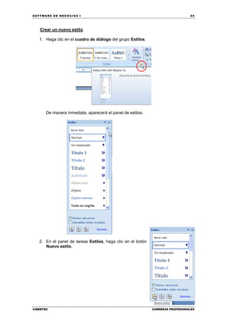 SOFTWARE DE NEGOCIOS I                                                          55




   Crear un nuevo estilo

   1. Haga clic en el cuadro de diálogo del grupo Estilos.




      De manera inmediata, aparecerá el panel de estilos.




   2. En el panel de tareas Estilos, haga clic en el botón
      Nuevo estilo.




CIBERTEC                                                     CARRERAS PROFESIONALES
 