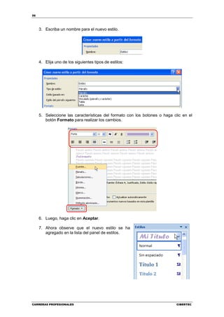 56




     3. Escriba un nombre para el nuevo estilo.




     4. Elija uno de los siguientes tipos de estilos:




     5. Seleccione las características del formato con los botones o haga clic en el
        botón Formato para realizar los cambios.




     6. Luego, haga clic en Aceptar.

     7. Ahora observe que el nuevo estilo se ha
        agregado en la lista del panel de estilos.




CARRERAS PROFESIONALES                                                     CIBERTEC
 
