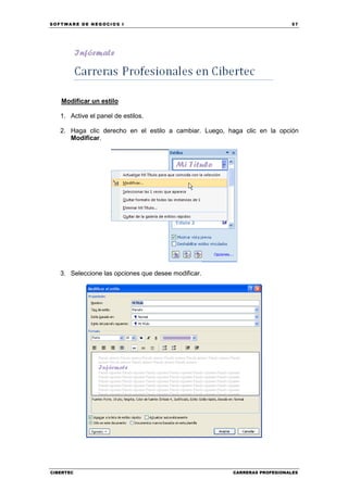 SOFTWARE DE NEGOCIOS I                                                     57




   Modificar un estilo

   1. Active el panel de estilos.

   2. Haga clic derecho en el estilo a cambiar. Luego, haga clic en la opción
      Modificar.




   3. Seleccione las opciones que desee modificar.




CIBERTEC                                                CARRERAS PROFESIONALES
 