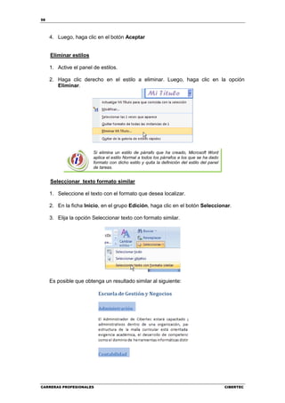 58




     4. Luego, haga clic en el botón Aceptar


     Eliminar estilos

     1. Active el panel de estilos.

     2. Haga clic derecho en el estilo a eliminar. Luego, haga clic en la opción
        Eliminar.




                        Si elimina un estilo de párrafo que ha creado, Microsoft Word
                        aplica el estilo Normal a todos los párrafos a los que se ha dado
                        formato con dicho estilo y quita la definición del estilo del panel
                        de tareas.


     Seleccionar texto formato similar

     1. Seleccione el texto con el formato que desea localizar.

     2. En la ficha Inicio, en el grupo Edición, haga clic en el botón Seleccionar.

     3. Elija la opción Seleccionar texto con formato similar.




     Es posible que obtenga un resultado similar al siguiente:




CARRERAS PROFESIONALES                                                                        CIBERTEC
 