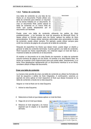 SOFTWARE DE NEGOCIOS I                                                              59




    1.4.2. Tablas de contenido

    Una tabla de contenido es una lista de los
    títulos en un documento. Puede utilizar una
    tabla de contenido para obtener un resumen
    de los temas tratados en un documento. Si
    crea un documento Web, podrá colocar la
    tabla de contenido en un marco Web de
    modo que pueda desplazarse por el
    documento con facilidad.

    Puede crear una tabla de contenido utilizando los estilos de título
    predeterminados y los formatos de nivel de esquema de Microsoft Word. Si
    desea utilizar un formato propio para los títulos, aplique los estilos de título
    personalizados. Si desea utilizar opciones adicionales para personalizar la tabla
    de contenido, puede utilizar campos. Por ejemplo, puede utilizar campos para
    omitir los números de página de una parte de la tabla de contenido.

    Después de especificar los títulos que desee incluir, puede elegir un diseño y
    generar la tabla de contenido terminada. Cuando genere una tabla de contenido,
    Word buscará los títulos especificados, los ordenará según el nivel del título y
    mostrará la tabla de contenido en el documento.

    Al mostrar un documento en la vista Diseño de impresión, la tabla de contenido
    incluirá números de página con los títulos. Al cambiar a la vista Diseño Web, los
    títulos se muestran como hipervínculos para que pueda saltar, directamente, a un
    tema. Para desplazarse rápidamente por un documento mientras lo ve en Word,
    considere utilizar el Mapa del documento.


   Crear una tabla de contenido

    La manera más sencilla de crear una tabla de contenido es utilizar los formatos de
    nivel de esquema o estilos de título integrados. A continuación, veremos un
    ejemplo de cómo aplicar el nivel respectivo al título que desea incorporar en la
    tabla de contenido a través de la vista esquema.

    Asignar un nivel al título con la vista Esquema

   1. Active la vista Esquema.




   2. Seleccione el texto al que desea aplicar un nivel de título.

   3. Haga clic en el nivel que desee.

   4. Observe el nivel asignado y la marca
      especial que le asigna a la izquierda
      del texto.




CIBERTEC                                                         CARRERAS PROFESIONALES
 