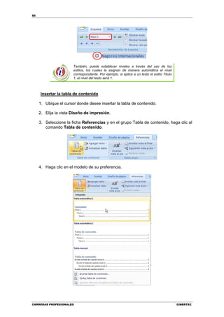 60




                       También, puede establecer niveles a través del uso de los
                       estilos, los cuales le asignan de manera automática el nivel
                       correspondiente. Por ejemplo, si aplica a un texto el estilo Título
                       1, el nivel del texto será 1.



     Insertar la tabla de contenido

     1. Ubique el cursor donde desee insertar la tabla de contenido.

     2. Elija la vista Diseño de impresión.

     3. Seleccione la ficha Referencias y en el grupo Tabla de contenido, haga clic al
        comando Tabla de contenido.




     4. Haga clic en el modelo de su preferencia.




CARRERAS PROFESIONALES                                                                       CIBERTEC
 
