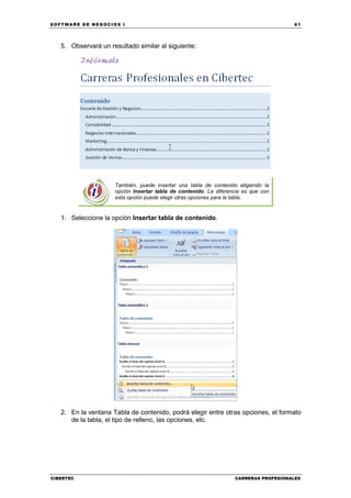 SOFTWARE DE NEGOCIOS I                                                                61




   5. Observará un resultado similar al siguiente:




                     También, puede insertar una tabla de contenido eligiendo la
                     opción Insertar tabla de contenido. La diferencia es que con
                     esta opción puede elegir otras opciones para la tabla.


   1. Seleccione la opción Insertar tabla de contenido.




   2. En la ventana Tabla de contenido, podrá elegir entre otras opciones, el formato
      de la tabla, el tipo de relleno, las opciones, etc.




CIBERTEC                                                           CARRERAS PROFESIONALES
 