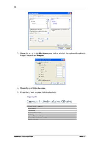 62




     3. Haga clic en el botón Opciones para indicar el nivel de cada estilo aplicado.
        Luego, haga clic en Aceptar.




     4. Haga clic en el botón Aceptar.

     5. El resultado será un poco distinto al anterior.




CARRERAS PROFESIONALES                                                      CIBERTEC
 