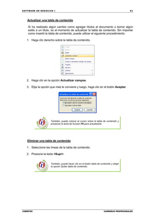 SOFTWARE DE NEGOCIOS I                                                                    63




   Actualizar una tabla de contenido

    Si ha realizado algún cambio como agregar títulos al documento o borrar algún
    estilo a un título, es el momento de actualizar la tabla de contenido. Sin importar
    como insertó la tabla de contenido, puede utilizar el siguiente procedimiento:

   1. Haga clic derecho sobre la tabla de contenido.




   2. Haga clic en la opción Actualizar campos.

   3. Elija la opción que más le conviene y luego, haga clic en el botón Aceptar.




                     También, puede colocar el cursor sobre la tabla de contenido y
                     presionar la tecla de función F9 para actualizarla.




   Eliminar una tabla de contenido

   1. Seleccione las líneas de la tabla de contenido.

   2. Presione la tecla <Supr>.


                     También, puede hacer clic en el botón tabla de contenido y elegir
                     la opción Quitar tabla de contenido.




CIBERTEC                                                               CARRERAS PROFESIONALES
 