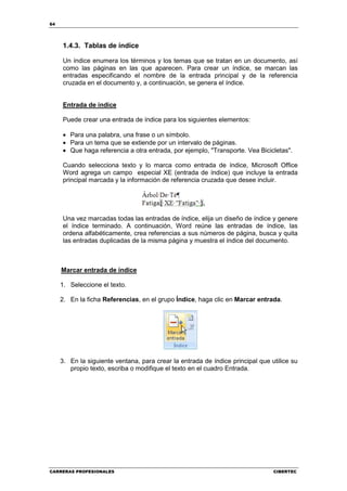 64




     1.4.3. Tablas de índice

     Un índice enumera los términos y los temas que se tratan en un documento, así
     como las páginas en las que aparecen. Para crear un índice, se marcan las
     entradas especificando el nombre de la entrada principal y de la referencia
     cruzada en el documento y, a continuación, se genera el índice.


     Entrada de índice

     Puede crear una entrada de índice para los siguientes elementos:

     • Para una palabra, una frase o un símbolo.
     • Para un tema que se extiende por un intervalo de páginas.
     • Que haga referencia a otra entrada, por ejemplo, "Transporte. Vea Bicicletas".

     Cuando selecciona texto y lo marca como entrada de índice, Microsoft Office
     Word agrega un campo especial XE (entrada de índice) que incluye la entrada
     principal marcada y la información de referencia cruzada que desee incluir.




     Una vez marcadas todas las entradas de índice, elija un diseño de índice y genere
     el índice terminado. A continuación, Word reúne las entradas de índice, las
     ordena alfabéticamente, crea referencias a sus números de página, busca y quita
     las entradas duplicadas de la misma página y muestra el índice del documento.



     Marcar entrada de índice

     1. Seleccione el texto.

     2. En la ficha Referencias, en el grupo Índice, haga clic en Marcar entrada.




     3. En la siguiente ventana, para crear la entrada de índice principal que utilice su
        propio texto, escriba o modifique el texto en el cuadro Entrada.




CARRERAS PROFESIONALES                                                          CIBERTEC
 