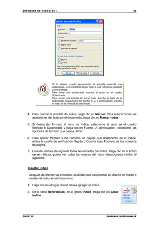 SOFTWARE DE NEGOCIOS I                                                                   65




                     Si lo desea, puede personalizar la entrada creando una
                     subentrada, una entrada de tercer nivel o una referencia cruzada
                     a otra entrada:
                     Para crear una subentrada, escriba el texto en el cuadro
                     Subentrada.
                     Para incluir una entrada de tercer nivel, escriba el texto de la
                     subentrada seguido por dos puntos (:) y, a continuación, escriba
                     el texto de la entrada de tercer nivel.



   4. Para marcar la entrada de índice, haga clic en Marcar. Para marcar todas las
      apariciones del texto en el documento, haga clic en Marcar todas.

   5. Si desea dar formato al texto del índice, seleccione el texto en el cuadro
      Entrada o Subentrada y haga clic en Fuente. A continuación, seleccione las
      opciones de formato que desea utilizar.

   6. Para aplicar formato a los números de página que aparecerán en el índice,
      active la casilla de verificación Negrita o Cursiva bajo Formato de los números
      de página.

   7. Cuando termine de ingresar todas las entradas del índice, haga clic en el botón
      cerrar. Ahora, podrá ver todas las marcas del texto seleccionado similar al
      siguiente:


   Insertar índice

    Después de marcar las entradas, está listo para seleccionar un diseño de índice e
    insertar el índice en el documento.

   1. Haga clic en el lugar donde desea agregar el índice.

   2. En la ficha Referencias, en el grupo Índice, haga clic en Crear
      índice




CIBERTEC                                                              CARRERAS PROFESIONALES
 
