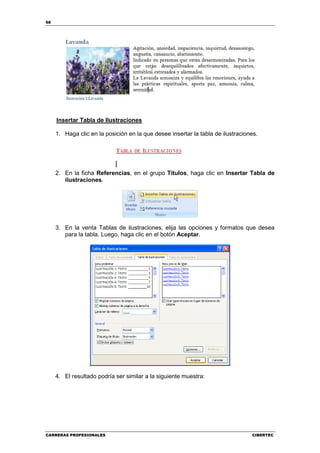 68




     Insertar Tabla de Ilustraciones

     1. Haga clic en la posición en la que desee insertar la tabla de ilustraciones.




     2. En la ficha Referencias, en el grupo Títulos, haga clic en Insertar Tabla de
        ilustraciones.




     3. En la venta Tablas de ilustraciones, elija las opciones y formatos que desea
        para la tabla. Luego, haga clic en el botón Aceptar.




     4. El resultado podría ser similar a la siguiente muestra:




CARRERAS PROFESIONALES                                                           CIBERTEC
 