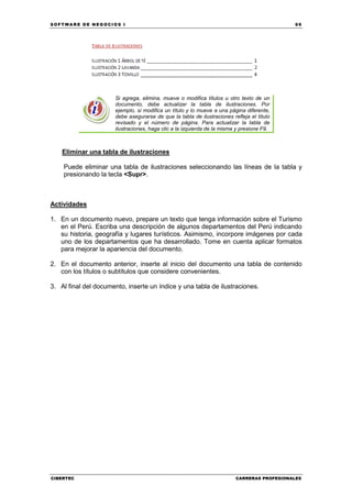 SOFTWARE DE NEGOCIOS I                                                                       69




                       Si agrega, elimina, mueve o modifica títulos u otro texto de un
                       documento, debe actualizar la tabla de ilustraciones. Por
                       ejemplo, si modifica un título y lo mueve a una página diferente,
                       debe asegurarse de que la tabla de ilustraciones refleja el título
                       revisado y el número de página. Para actualizar la tabla de
                       ilustraciones, haga clic a la izquierda de la misma y presione F9.



    Eliminar una tabla de ilustraciones

    Puede eliminar una tabla de ilustraciones seleccionando las líneas de la tabla y
    presionando la tecla <Supr>.



Actividades

1. En un documento nuevo, prepare un texto que tenga información sobre el Turismo
   en el Perú. Escriba una descripción de algunos departamentos del Perú indicando
   su historia, geografía y lugares turísticos. Asimismo, incorpore imágenes por cada
   uno de los departamentos que ha desarrollado. Tome en cuenta aplicar formatos
   para mejorar la apariencia del documento.

2. En el documento anterior, inserte al inicio del documento una tabla de contenido
   con los títulos o subtítulos que considere convenientes.

3. Al final del documento, inserte un índice y una tabla de ilustraciones.




CIBERTEC                                                                  CARRERAS PROFESIONALES
 