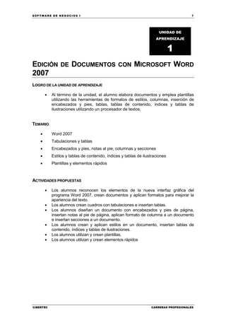 SOFTWARE DE NEGOCIOS I                                                                  7




                                                                        UNIDAD DE
                                                                      APRENDIZAJE


                                                                               1
EDICIÓN         DE     DOCUMENTOS                CON      MICROSOFT WORD
2007
LOGRO DE LA UNIDAD DE APRENDIZAJE

        •   Al término de la unidad, el alumno elabora documentos y emplea plantillas
            utilizando las herramientas de formatos de estilos, columnas, inserción de
            encabezados y pies, tablas, tablas de contenido, índices y tablas de
            ilustraciones utilizando un procesador de textos.


TEMARIO

    •       Word 2007
    •       Tabulaciones y tablas
    •       Encabezados y pies, notas al pie, columnas y secciones
    •       Estilos y tablas de contenido, índices y tablas de ilustraciones
    •       Plantillas y elementos rápidos



ACTIVIDADES PROPUESTAS

        •   Los alumnos reconocen los elementos de la nueva interfaz gráfica del
            programa Word 2007, crean documentos y aplican formatos para mejorar la
            apariencia del texto.
        •   Los alumnos crean cuadros con tabulaciones e insertan tablas.
        •   Los alumnos diseñan un documento con encabezados y pies de página,
            insertan notas al pie de página, aplican formato de columna a un documento
            e insertan secciones a un documento.
        •   Los alumnos crean y aplican estilos en un documento, insertan tablas de
            contenido, índices y tablas de ilustraciones.
        •   Los alumnos utilizan y crean plantillas.
        •   Los alumnos utilizan y crean elementos rápidos




CIBERTEC                                                           CARRERAS PROFESIONALES
 